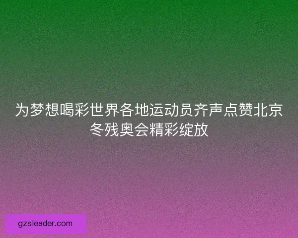 为梦想喝彩世界各地运动员齐声点赞北京冬残奥会精彩绽放 为梦想喝彩世界各地运动员齐声点赞北京冬残奥会精彩绽放