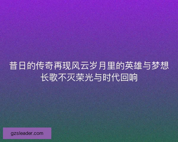 昔日的传奇再现风云岁月里的英雄与梦想长歌不灭荣光与时代回响 昔日的传奇再现风云岁月里的英雄与梦想长歌不灭荣光与时代回响
