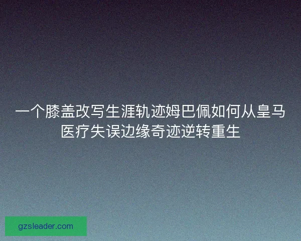 一个膝盖改写生涯轨迹姆巴佩如何从皇马医疗失误边缘奇迹逆转重生 一个膝盖改写生涯轨迹姆巴佩如何从皇马医疗失误边缘奇迹逆转重生