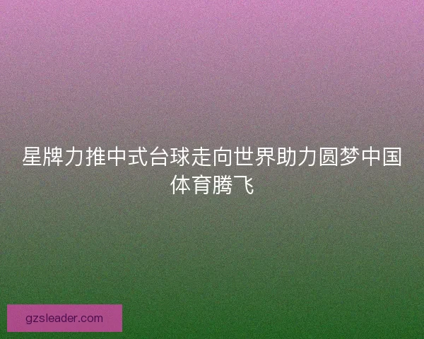 星牌力推中式台球走向世界助力圆梦中国体育腾飞 星牌力推中式台球走向世界助力圆梦中国体育腾飞