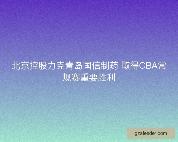北京控股力克青岛国信制药 取得CBA常规赛重要胜利 北京控股力克青岛国信制药 取得CBA常规赛重要胜利