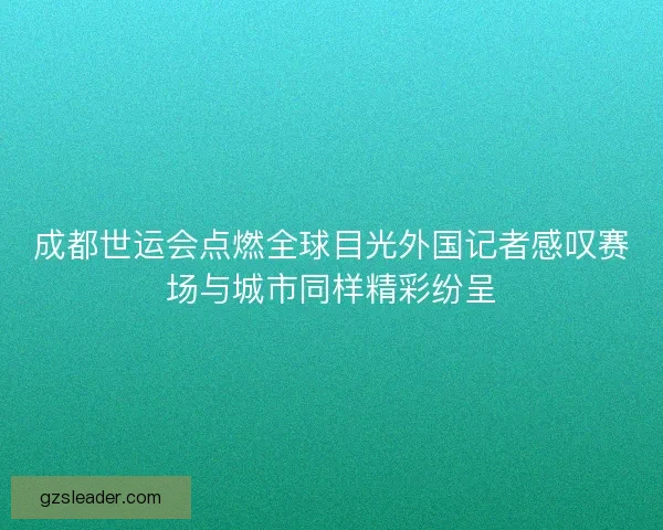 成都世运会点燃全球目光外国记者感叹赛场与城市同样精彩纷呈 成都世运会点燃全球目光外国记者感叹赛场与城市同样精彩纷呈