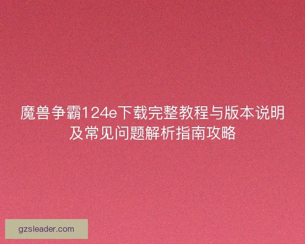 魔兽争霸124e下载完整教程与版本说明及常见问题解析指南攻略 魔兽争霸124e下载完整教程与版本说明及常见问题解析指南攻略