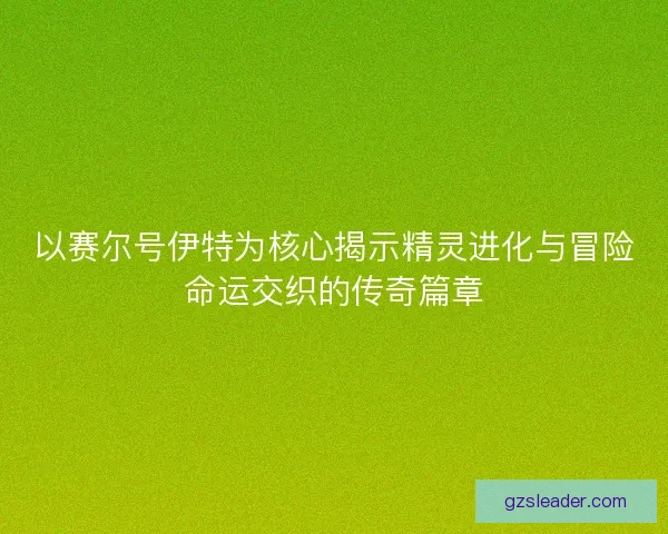 以赛尔号伊特为核心揭示精灵进化与冒险命运交织的传奇篇章 以赛尔号伊特为核心揭示精灵进化与冒险命运交织的传奇篇章