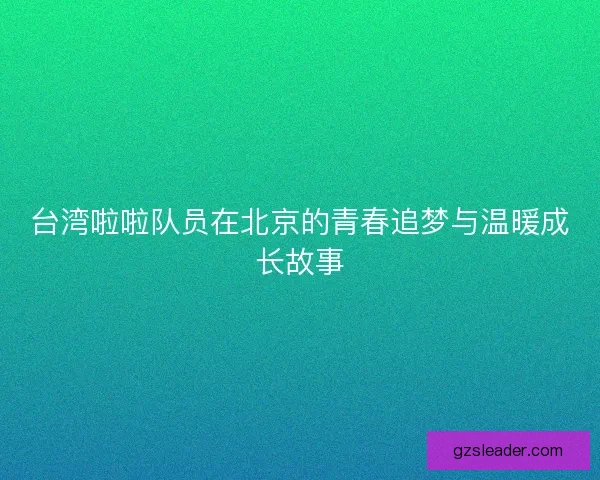 台湾啦啦队员在北京的青春追梦与温暖成长故事