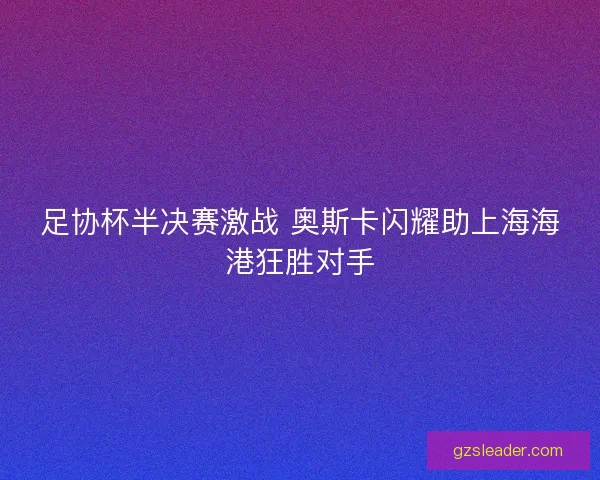 足协杯半决赛激战 奥斯卡闪耀助上海海港狂胜对手