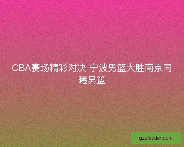 CBA赛场精彩对决 宁波男篮大胜南京同曦男篮