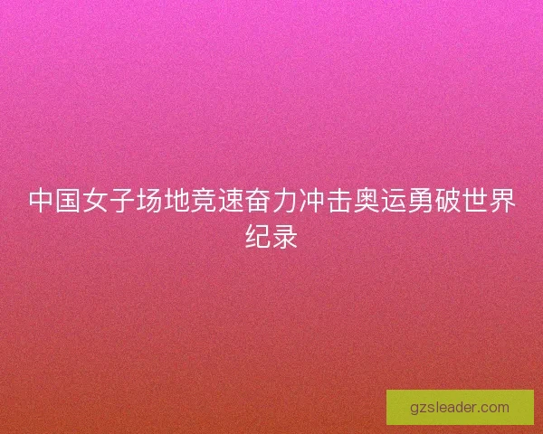 中国女子场地竞速奋力冲击奥运勇破世界纪录 中国女子场地竞速奋力冲击奥运勇破世界纪录
