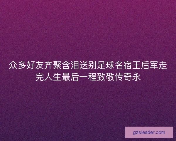 众多好友齐聚含泪送别足球名宿王后军走完人生最后一程致敬传奇永