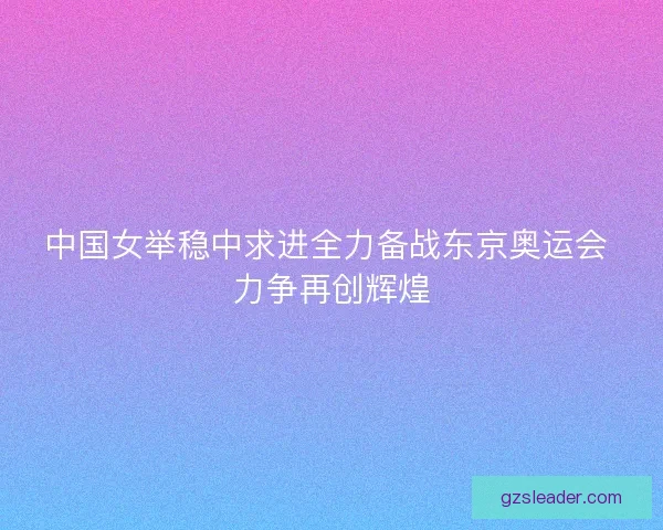中国女举稳中求进全力备战东京奥运会 力争再创辉煌 中国女举稳中求进全力备战东京奥运会 力争再创辉煌