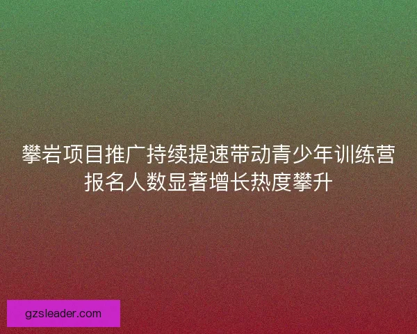 攀岩项目推广持续提速带动青少年训练营报名人数显著增长热度攀升 攀岩项目推广持续提速带动青少年训练营报名人数显著增长热度攀升