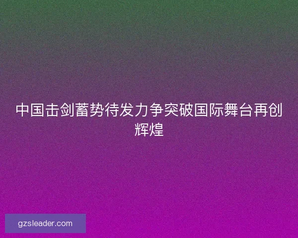 中国击剑蓄势待发力争突破国际舞台再创辉煌 中国击剑蓄势待发力争突破国际舞台再创辉煌