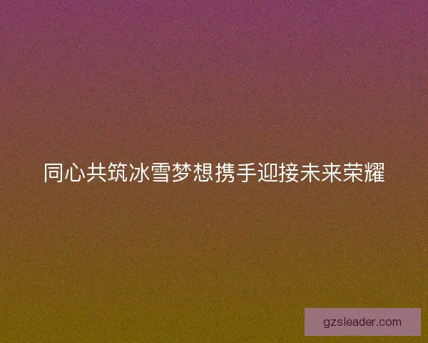 同心共筑冰雪梦想携手迎接未来荣耀 同心共筑冰雪梦想携手迎接未来荣耀