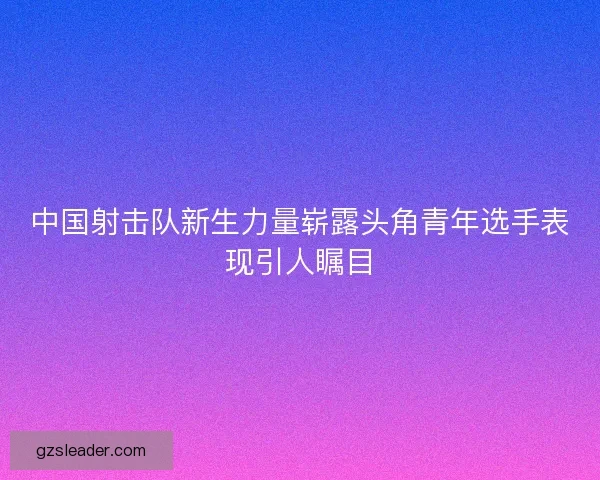 中国射击队新生力量崭露头角青年选手表现引人瞩目 中国射击队新生力量崭露头角青年选手表现引人瞩目