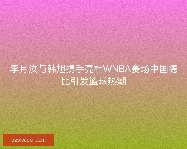 李月汝与韩旭携手亮相WNBA赛场中国德比引发篮球热潮