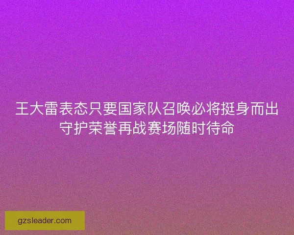王大雷表态只要国家队召唤必将挺身而出守护荣誉再战赛场随时待命 王大雷表态只要国家队召唤必将挺身而出守护荣誉再战赛场随时待命