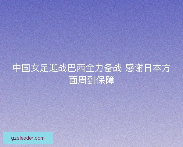 中国女足迎战巴西全力备战 感谢日本方面周到保障 中国女足迎战巴西全力备战 感谢日本方面周到保障