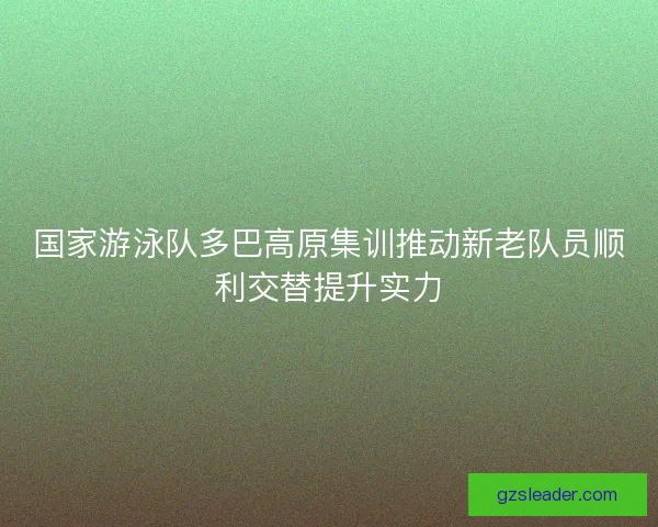 国家游泳队多巴高原集训推动新老队员顺利交替提升实力 国家游泳队多巴高原集训推动新老队员顺利交替提升实力