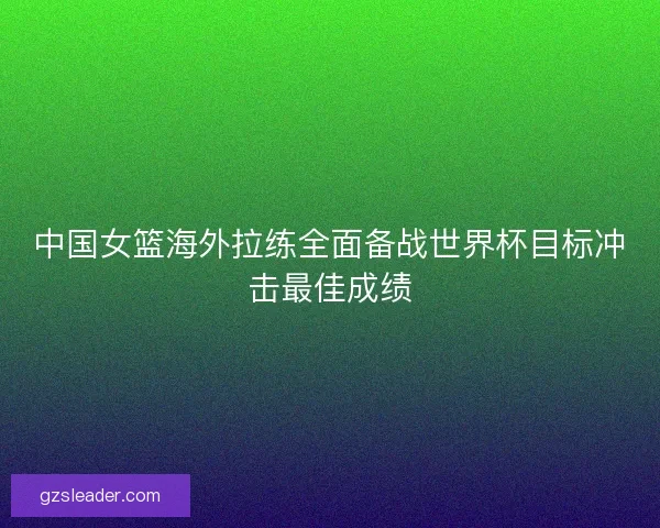 中国女篮海外拉练全面备战世界杯目标冲击最佳成绩 中国女篮海外拉练全面备战世界杯目标冲击最佳成绩