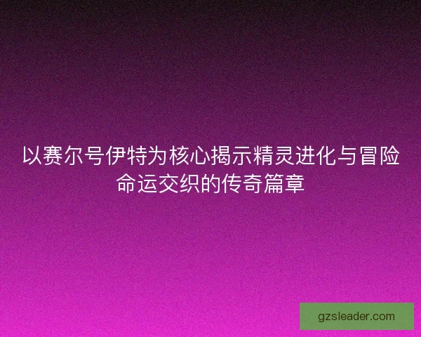 以赛尔号伊特为核心揭示精灵进化与冒险命运交织的传奇篇章 以赛尔号伊特为核心揭示精灵进化与冒险命运交织的传奇篇章